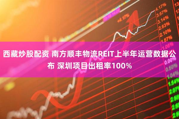 西藏炒股配资 南方顺丰物流REIT上半年运营数据公布 深圳项目出租率100%