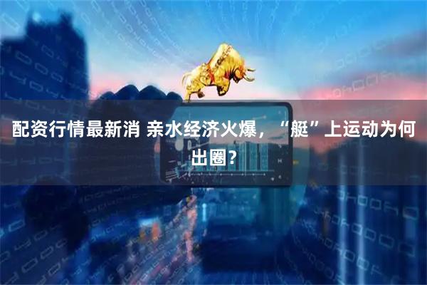 配资行情最新消 亲水经济火爆，“艇”上运动为何出圈？