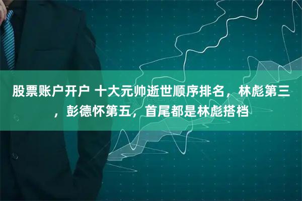 股票账户开户 十大元帅逝世顺序排名，林彪第三，彭德怀第五，首尾都是林彪搭档