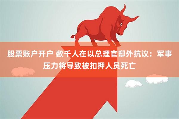 股票账户开户 数千人在以总理官邸外抗议：军事压力将导致被扣押人员死亡