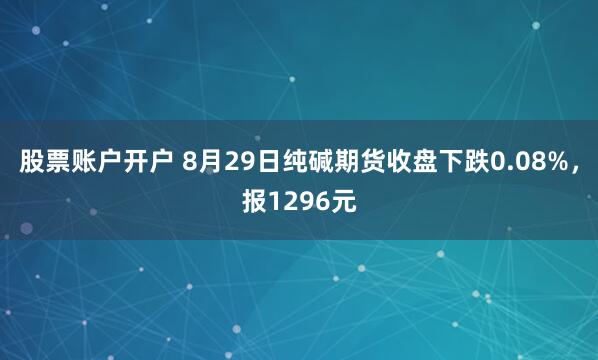 股票账户开户 8月29日纯碱期货收盘下跌0.08%，报1296元