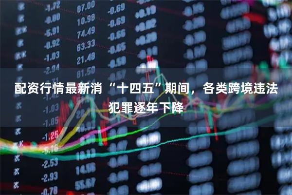 配资行情最新消 “十四五”期间，各类跨境违法犯罪逐年下降