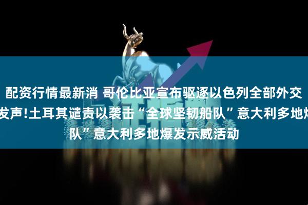 配资行情最新消 哥伦比亚宣布驱逐以色列全部外交人员 佩特罗发声!土耳其谴责以袭击“全球坚韧船队”意大利多地爆发示威活动