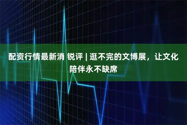 配资行情最新消 锐评 | 逛不完的文博展，让文化陪伴永不缺席